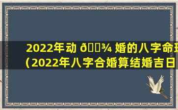 2022年动 🌾 婚的八字命理（2022年八字合婚算结婚吉日）